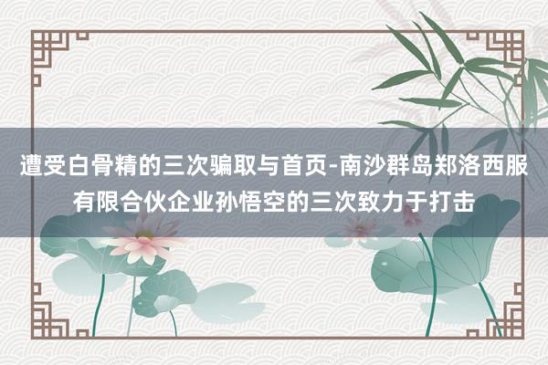 遭受白骨精的三次骗取与首页-南沙群岛郑洛西服有限合伙企业孙悟空的三次致力于打击