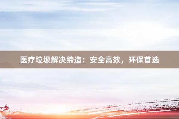 医疗垃圾解决缔造：安全高效，环保首选