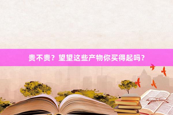 贵不贵？望望这些产物你买得起吗？