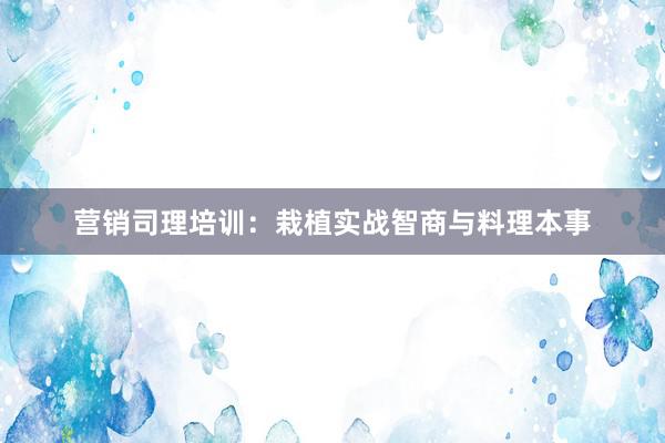 营销司理培训：栽植实战智商与料理本事